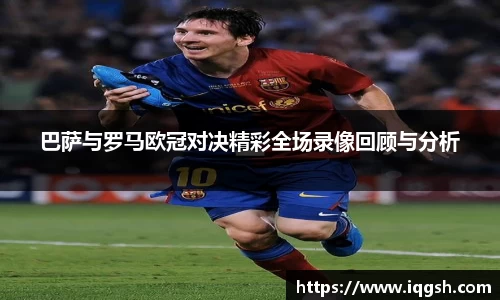 巴萨与罗马欧冠对决精彩全场录像回顾与分析