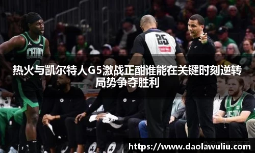 热火与凯尔特人G5激战正酣谁能在关键时刻逆转局势争夺胜利