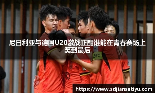 尼日利亚与德国U20激战正酣谁能在青春赛场上笑到最后