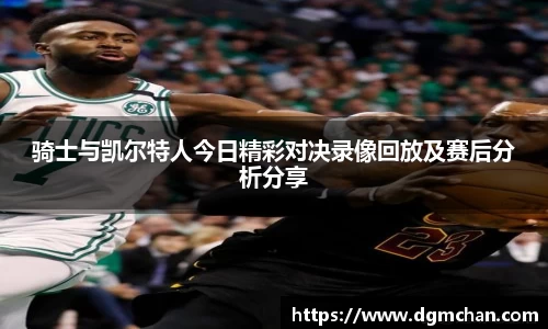骑士与凯尔特人今日精彩对决录像回放及赛后分析分享