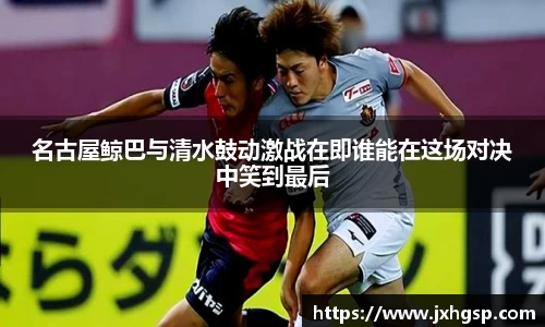 名古屋鲸巴与清水鼓动激战在即谁能在这场对决中笑到最后