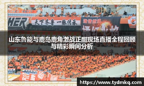 山东鲁能与鹿岛鹿角激战正酣现场直播全程回顾与精彩瞬间分析