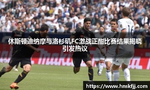 休斯顿迪纳摩与洛杉矶FC激战正酣比赛结果揭晓引发热议